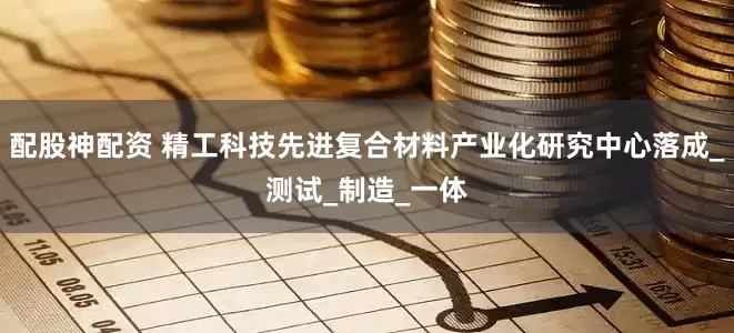 配股神配资 精工科技先进复合材料产业化研究中心落成_测试_制造_一体