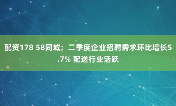 配资178 58同城：二季度企业招聘需求环比增长5.7% 配送行业活跃