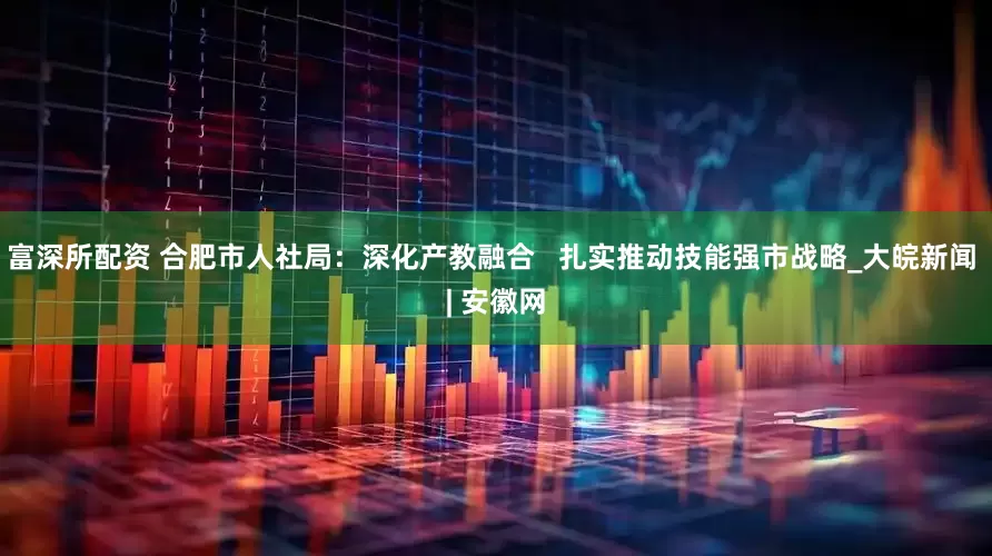 富深所配资 合肥市人社局：深化产教融合   扎实推动技能强市战略_大皖新闻 | 安徽网