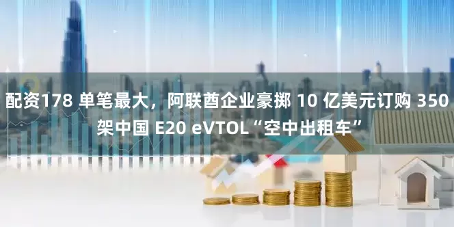 配资178 单笔最大，阿联酋企业豪掷 10 亿美元订购 350 架中国 E20 eVTOL“空中出租车”