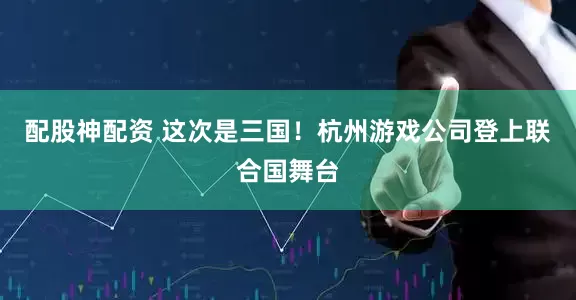 配股神配资 这次是三国！杭州游戏公司登上联合国舞台