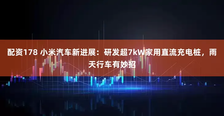 配资178 小米汽车新进展：研发超7kW家用直流充电桩，雨天行车有妙招