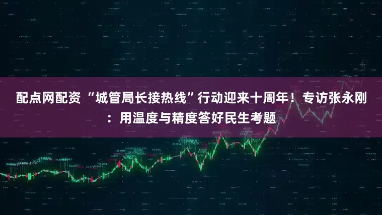 配点网配资 “城管局长接热线”行动迎来十周年！专访张永刚：用温度与精度答好民生考题