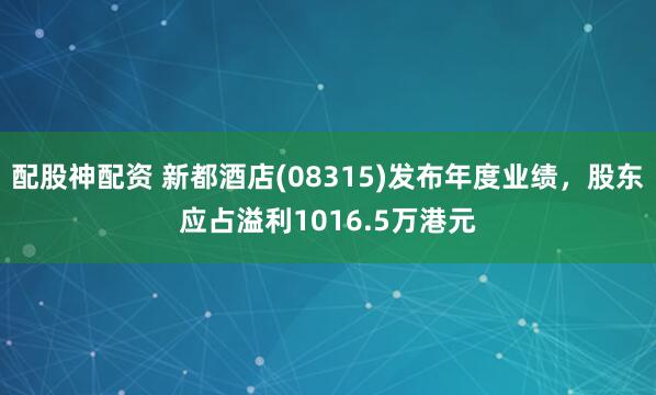配股神配资 新都酒店(08315)发布年度业绩，股东应占溢利1016.5万港元