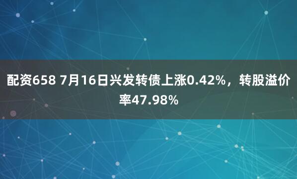 配资658 7月16日兴发转债上涨0.42%，转股溢价率47.98%