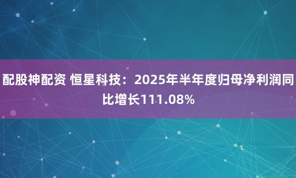 配股神配资 恒星科技：2025年半年度归母净利润同比增长111.08%