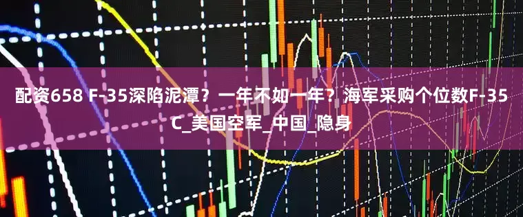 配资658 F-35深陷泥潭？一年不如一年？海军采购个位数F-35C_美国空军_中国_隐身