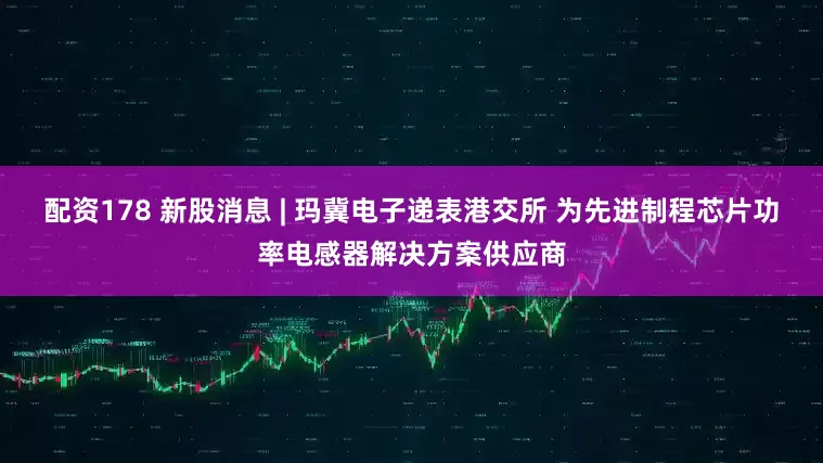 配资178 新股消息 | 玛冀电子递表港交所 为先进制程芯片功率电感器解决方案供应商