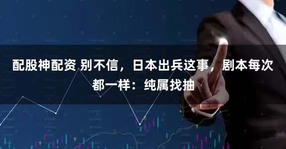配股神配资 别不信，日本出兵这事，剧本每次都一样：纯属找抽
