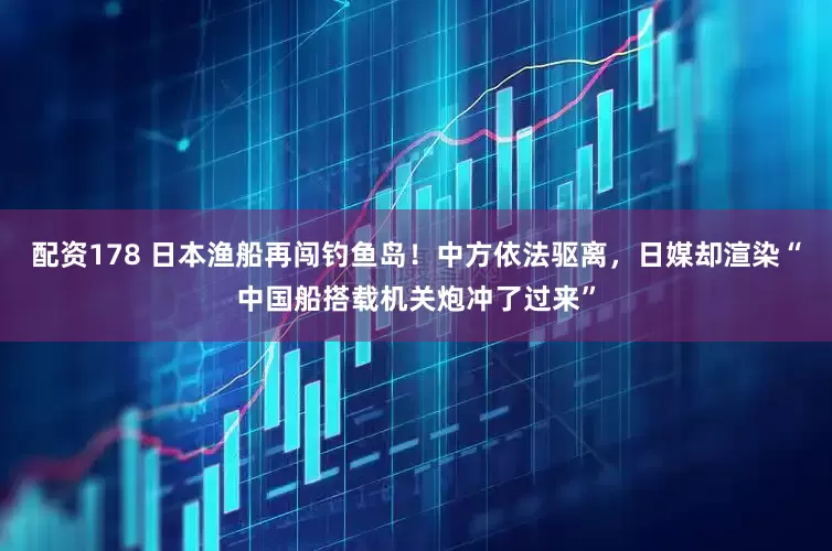 配资178 日本渔船再闯钓鱼岛！中方依法驱离，日媒却渲染“中国船搭载机关炮冲了过来”