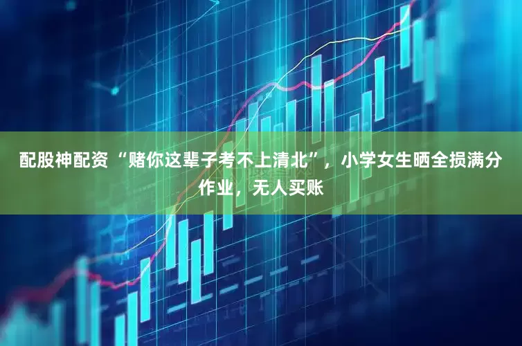 配股神配资 “赌你这辈子考不上清北”，小学女生晒全损满分作业，无人买账